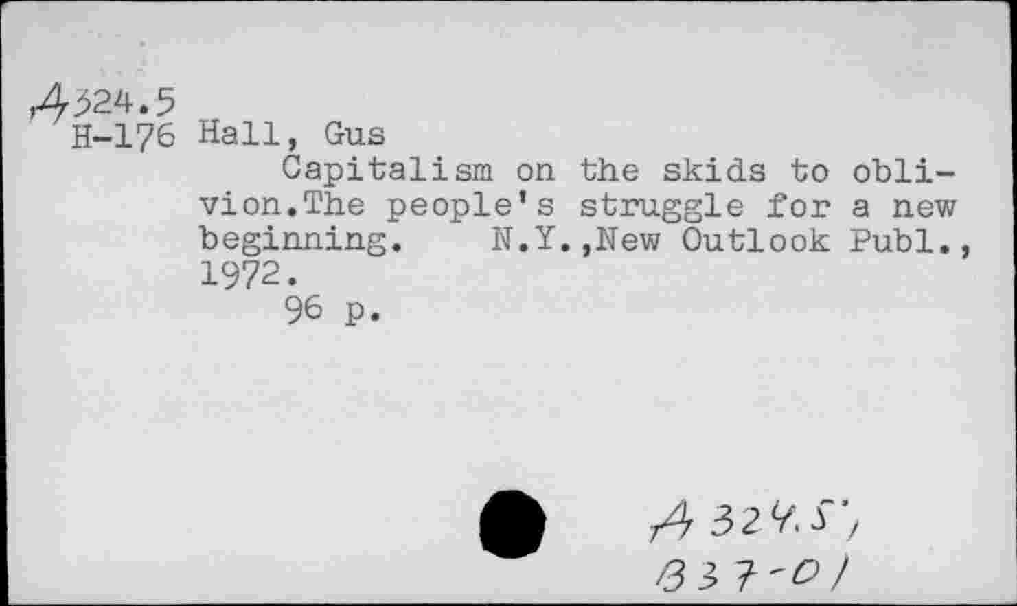 ﻿H-176 Hall, Gus
Capitalism on the skids to oblivion.The people’s struggle for a new beginning. N.Y.,New Outlook Publ., 1972.
96 p.